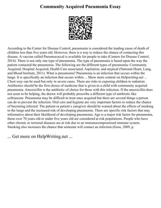 Community Acquired Pneumonia Essay
According to the Center for Disease Control, pneumonia is considered the leading cause of death of
children less than five years old. However, there is a way to reduce the chance of contacting this
disease. A vaccine called Pneumococcal is available for people to take (Centers for Disease Control,
2014). There is not only one type of pneumonia. The type of pneumonia is based upon the way the
patient contacted the pneumonia. The following are the different types of pneumonia: Community
Acquired, Hospital Acquired, Health Care associated, Aspiration, and atypical (National Heart, Lung,
and Blood Institute, 2011). What is pneumonia? Pneumonia is an infection that occurs within the
lungs. It is specifically an infection that occurs within ... Show more content on Helpwriting.net ...
Chest xray can be used but only in severe cases. There are risks to exposing children to radiation.
Antibiotics should be the first choice of medicine that is given to a child with community acquired
pneumonia. Amoxicillin is the antibiotic of choice for those with this infection. If the amoxicillin does
not seem to be helping, the doctor will probably prescribe a different type of antibiotic like
ceftriaxone. Pneumonia may be difficult to treat once acquired but there are several things a person
can do to prevent the infection. Oral care and hygiene are very important factors to reduce the chance
of becoming infected. The patient or patient s caregiver should be warned about the effects of smoking
to the lungs and the increased risk of developing pneumonia. There are specific risk factors that may
informative about their likelihood of developing pneumonia. Age is a major risk factor for pneumonia,
those over 70 years old or under five years old are considered at risk populations. People who have
other chronic or terminal diseases are at risk due to an immunocompromised immune system.
Smoking also increases the chance that someone will contact an infection (Goss, 2009, p.
... Get more on HelpWriting.net ...
 