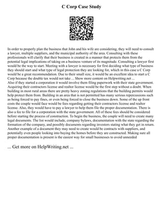 C Corp Case Study
In order to properly plan the business that John and his wife are considering, they will need to consult
a lawyer, multiple suppliers, and the municipal authority of the area. Consulting with these
professionals will clarify that their business is created in a manner that protects them from the
potential legal implications of taking on a business venture of its magnitude. Consulting a lawyer first
would be the way to start. Meeting with a lawyer is necessary for first deciding what type of business
they should start and what type of legal protection they are looking for, which in this case a C Corp
would be a great recommendation. Due to their small size, it would be an excellent idea to start a C
Corp because the double tax would not take ... Show more content on Helpwriting.net ...
Also if they started a corporation it would involve them filing paperwork with their state government.
Acquiring their contractors license and realtor license would be the first step without a doubt. When
building in most rural areas there are pretty heavy zoning regulations that the building permits would
help protect them from. Building in an area that is not permitted has many serious repercussions such
as being forced to pay fines, or even being forced to close the business down. Some of the up front
costs the couple would face would be fees regarding getting their contractors license and realtor
license. Also, they would have to pay a lawyer to help them file the proper documentation. There is
also a fee to file for a corporation with the state government. All of these fees should be considered
before starting the process of construction. To begin the business, the couple will need to create many
legal documents. The list would include, company bylaws, documentation with the state regarding the
formation of the company, and possibly documents regarding investors stating what they get in return.
Another example of a document they may need to create would be contracts with suppliers, and
potentially even people looking into buying the homes before they are constructed. Making sure all
proper documentation is present is the easiest way for small businesses to avoid unneeded
... Get more on HelpWriting.net ...
 