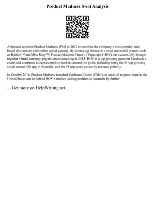 Product Madness Swot Analysis
Aristocrat acquired Product Madness (PM) in 2012 to combine the company s most popular land
based slot content with online social gaming. By leveraging Aristocrat s most successful brands, such
as Buffalo™ and Miss Kitty™, Product Madness Heart of Vegas app (HOV) has successfully brought
together virtual currency players since launching in 2013. HOV is a top grossing game on Facebook s
charts and continues to capture mobile markets around the globe, including being the #1 top grossing
social casino iOS app in Australia, and the #4 top social casino by revenue globally.
In October 2016, Product Madness launched Cashman Casino (CMC) on Android to grow share in the
United States and to defend HOV s market leading position in Australia by further
... Get more on HelpWriting.net ...
 