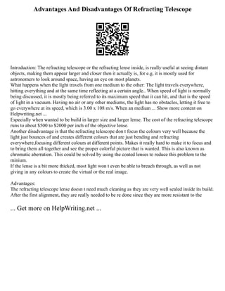 Advantages And Disadvantages Of Refracting Telescope
Introduction: The refracting telescope or the refracting lense inside, is really useful at seeing distant
objects, making them appear larger and closer then it actually is, for e.g, it is mostly used for
astronomers to look around space, having an eye on most planets.
What happens when the light travels from one medium to the other: The light travels everywhere,
hitting everything and at the same time reflecting at a certain angle.. When speed of light is normally
being discussed, it is mostly being referred to its maximum speed that it can hit, and that is the speed
of light in a vacuum. Having no air or any other mediums, the light has no obstacles, letting it free to
go everywhere at its speed, which is 3.00 x 108 m/s. When an medium ... Show more content on
Helpwriting.net ...
Especially when wanted to be build in larger size and larger lense. The cost of the refracting telescope
runs to about $500 to $2000 per inch of the objective lense.
Another disadvantage is that the refracting telescope don t focus the colours very well because the
light just bounces of and creates different colours that are just bending and refracting
everywhere,focusing different colours at different points. Makes it really hard to make it to focus and
to bring them all together and see the proper colorful picture that is wanted. This is also known as
chromatic aberration. This could be solved by using the coated lenses to reduce this problem to the
minium.
If the lense is a bit more thicked, most light won t even be able to breach through, as well as not
giving in any colours to create the virtual or the real image.
Advantages:
The refracting telescope lense doesn t need much cleaning as they are very well sealed inside its build.
After the first alignment, they are really needed to be re done since they are more resistant to the
... Get more on HelpWriting.net ...
 