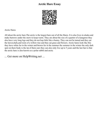 Arctic Hare Essay
Arctic Hares
All about the arctic hare.The arctic is the largest hare out of all the Hares. It is also lives in alaska and
make burrows under the snow to keep warm. They are about the size of a quarter of a kangaroo they
also have very long legs and they do not hop little like a bunny. They can not be tamed and they eat
the leaves,bark,and roots of a willow tree and they eat grass and flowers. Arctic hares look like this
they have white fur in the winter and brown fur in the summer the summer in the winter the only dark
spot on there body is the tip of there ears they can also only live up to 5 years and the last fact is that
the arctic hare is also known as a polar rabbit and arctic
... Get more on HelpWriting.net ...
 