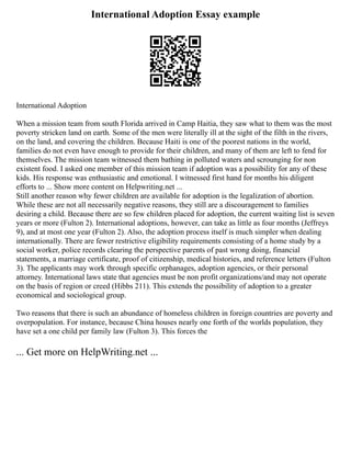 International Adoption Essay example
International Adoption
When a mission team from south Florida arrived in Camp Haitia, they saw what to them was the most
poverty stricken land on earth. Some of the men were literally ill at the sight of the filth in the rivers,
on the land, and covering the children. Because Haiti is one of the poorest nations in the world,
families do not even have enough to provide for their children, and many of them are left to fend for
themselves. The mission team witnessed them bathing in polluted waters and scrounging for non
existent food. I asked one member of this mission team if adoption was a possibility for any of these
kids. His response was enthusiastic and emotional. I witnessed first hand for months his diligent
efforts to ... Show more content on Helpwriting.net ...
Still another reason why fewer children are available for adoption is the legalization of abortion.
While these are not all necessarily negative reasons, they still are a discouragement to families
desiring a child. Because there are so few children placed for adoption, the current waiting list is seven
years or more (Fulton 2). International adoptions, however, can take as little as four months (Jeffreys
9), and at most one year (Fulton 2). Also, the adoption process itself is much simpler when dealing
internationally. There are fewer restrictive eligibility requirements consisting of a home study by a
social worker, police records clearing the perspective parents of past wrong doing, financial
statements, a marriage certificate, proof of citizenship, medical histories, and reference letters (Fulton
3). The applicants may work through specific orphanages, adoption agencies, or their personal
attorney. International laws state that agencies must be non profit organizations/and may not operate
on the basis of region or creed (Hibbs 211). This extends the possibility of adoption to a greater
economical and sociological group.
Two reasons that there is such an abundance of homeless children in foreign countries are poverty and
overpopulation. For instance, because China houses nearly one forth of the worlds population, they
have set a one child per family law (Fulton 3). This forces the
... Get more on HelpWriting.net ...
 