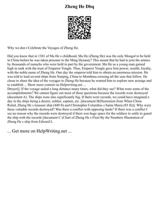 Zheng He Dbq
Why we don t Celebrate the Voyages of Zheng He.
Did you know that in 1381 of Ma He s childhood, Ma He (Zheng He) was the only Mongol to be held
in China before he was taken prisoner to the Ming Dynasty? This meant that he had to join the armies
by thousands of eunuchs who were held in part by the government. Ma He as a young man gained
high in rank with the trust of Emperor Yongle. Thus, Emperor Yongle gave him power, wealth, loyalty,
with the noble name of Zheng He. One day the emperor told him to obtain an enormous mission. He
was told to lead several ships from Nanjing, China to Mombasa crossing all the seas that follow. He
chose to share the idea of the voyages to Zheng He because he wanted him to explore new acreage and
to establish ... Show more content on Helpwriting.net ...
Dreyer)]. If the voyage sailed a long distance many times, what did they see? What were some of the
accomplishments? We cannot figure out most of these questions because the records were destroyed
(document A). The ships were also significantly big. If there were records, we could have imagined a
day in the ships being a doctor, soldier, captain, etc. [document B(Illustration from When China
Ruled, Zheng He s treasure ship (440 ft) and Christopher Columbus s Santa Maria (85 ft))]. Why were
these valuable records destroyed? Was there a conflict with opposing lands? If there was a conflict I
see no reason why the records were destroyed if there was huge space for the soldiers to settle to guard
the ship with the records [document C (Chart of Zheng He s Fleet By the Numbers Illustration of
Zheng He s ship from Edward L.
... Get more on HelpWriting.net ...
 