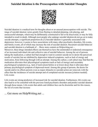 Suicidal Ideation is the Preoccupation with Suicidal Thoughts
Suicidal ideation is a medical term for thoughts about or an unusual preoccupation with suicide. The
range of suicidal ideation varies greatly from fleeting to detailed planning, role playing, and
unsuccessful attempts, which may be deliberately constructed to fail or be discovered, or may be fully
intended to result in death. Although most people who undergo suicidal ideation do not go on to make
suicide attempts, a significant proportion do.[1] Suicidal ideation is generally associated with
depression; however, it seems to have associations with many other psychiatric disorders, life events,
and family events, all of which may increase the risk of suicidal ideation. Recurrent suicidal behavior
and suicidal ideation is a hallmark of ... Show more content on Helpwriting.net ...
Moreover, these drugs intended effects can themselves have the unintended or undesired consequence
of an increased individual risk and collective rate of suicidal behavior: Among the set of persons
taking the medication, a subset feel bad enough to want to commit suicide (or to desire the perceived
results of suicide) but are inhibited by depression induced symptoms, such as lack of energy and
motivation, from following through with an attempt. Among this subset, a sub subset may find that the
medication alleviates their physiological symptoms (such as lack of energy) and secondary
psychological symptoms (e.g., lack of motivation) before or at lower doses than it alleviates their
primary psychological symptom of depressed mood. Among this group of persons, the desire for
suicide and/or its effects persists even as major obstacles to suicidal action are removed, with the
effect that the incidences of suicide attempt and of completed suicide increase.[citation needed]
Life events
Life events are strong predictors of increased risk for suicidal ideation. Furthermore, life events can
also lead to or be comorbid with the previous listed psychiatric disorders and predict suicidal ideation
through those means. Life events that adults and children face can be dissimilar and for this reason,
the list of events that increase
... Get more on HelpWriting.net ...
 