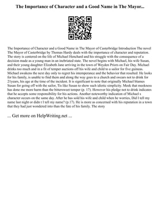 The Importance of Character and a Good Name in The Mayor...
The Importance of Character and a Good Name in The Mayor of Casterbridge Introduction The novel
The Mayor of Casterbridge by Thomas Hardy deals with the importance of character and reputation.
The story is centered on the life of Michael Henchard and his struggle with the consequence of a
decision made as a young man in an inebriated state. The novel begins with Michael, his wife Susan,
and their young daughter Elizabeth Jane arriving in the town of Weyden Priors on Fair Day. Michael
drinks too much and in a fit of temper auctions off his wife and child to a sailor for five guineas.
Michael awakens the next day only to regret his intemperance and the behavior that resulted. He looks
for his family, is unable to find them and along the way goes to a church and swears not to drink for
21years, his age at the time of the incident. It is significant to note that originally Michael blames
Susan for going off with the sailor, Tis like Susan to show such idiotic simplicity. Meek that meekness
has done me more harm than the bittersweet temper (p. 17). However his pledge not to drink indicates
that he accepts some responsibility for his actions. Another noteworthy indication of Michael s
character occurs on the same day. After he has sold his wife and child when he worries, Did I tell my
name last night or didn t I tell my name? (p.17). He is more as concerned with his reputation in a town
that they had just wondered into than the fate of his family. The story
... Get more on HelpWriting.net ...
 