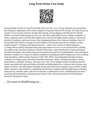 Long Term Stroke Case Study
Increased Risk of Falls in Long Term Stroke Survivors Mr. A is a 74 year old male who presented to
the emergency department with a chief complaint of leg pain after he fell at home. He states he got up
around 1 am to use the restroom, he then felt unsteady, lost his balance and fell onto his left hip.
Patient was found in that position by his wife, who then called EMS services. Patient complains of
sharp, continuous pain in left hip that radiates down into his left thigh. Patient admits to occasional
periods of weakness, and onset occurs when changing positions from sitting to standing, where he
occasionally feels like he is going to lose his balance. He describes periods of weakness as short
usually around 1 2 minutes, and characterizes his ... Show more content on Helpwriting.net ...
A, being both an elderly individual and a long term stroke survivor is at an increased risk of falling.
According to the American Academy of Family Physicians, early identification of gait and balance
disorders and proper intervention may prevent dysfunction and loss of independence. Gait and balance
disorders comprise of a variety of medical conditions including psychiatric (depression, fear of falling,
sleep disorders), cardiovascular diseases (CAD, CHF, PAD), musculoskeletal disorders (muscle
weakness or atrophy, gout), neurologic disorders (dementia, stroke, vestibular disorders), sensory
abnormalities, metabolic diseases, and many more. Mr. A has multiple medical conditions and risk
factors associated with gait and balance disorders including depression, coronary artery disease, and
history of stroke. Gait and balance disorders are the among the most common causes of falls in older
adults. Patients at risk should be evaluated by performing a complete and thorough history including
usual activity, mobility status, and level of function, a medication review, a detailed physical exam
involving musculoskeletal, neurological and sensory tests, and an assessment of environmental
hazards in the patient s home
... Get more on HelpWriting.net ...
 