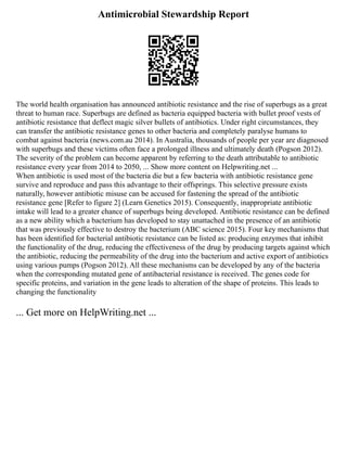 Antimicrobial Stewardship Report
The world health organisation has announced antibiotic resistance and the rise of superbugs as a great
threat to human race. Superbugs are defined as bacteria equipped bacteria with bullet proof vests of
antibiotic resistance that deflect magic silver bullets of antibiotics. Under right circumstances, they
can transfer the antibiotic resistance genes to other bacteria and completely paralyse humans to
combat against bacteria (news.com.au 2014). In Australia, thousands of people per year are diagnosed
with superbugs and these victims often face a prolonged illness and ultimately death (Pogson 2012).
The severity of the problem can become apparent by referring to the death attributable to antibiotic
resistance every year from 2014 to 2050, ... Show more content on Helpwriting.net ...
When antibiotic is used most of the bacteria die but a few bacteria with antibiotic resistance gene
survive and reproduce and pass this advantage to their offsprings. This selective pressure exists
naturally, however antibiotic misuse can be accused for fastening the spread of the antibiotic
resistance gene [Refer to figure 2] (Learn Genetics 2015). Consequently, inappropriate antibiotic
intake will lead to a greater chance of superbugs being developed. Antibiotic resistance can be defined
as a new ability which a bacterium has developed to stay unattached in the presence of an antibiotic
that was previously effective to destroy the bacterium (ABC science 2015). Four key mechanisms that
has been identified for bacterial antibiotic resistance can be listed as: producing enzymes that inhibit
the functionality of the drug, reducing the effectiveness of the drug by producing targets against which
the antibiotic, reducing the permeability of the drug into the bacterium and active export of antibiotics
using various pumps (Pogson 2012). All these mechanisms can be developed by any of the bacteria
when the corresponding mutated gene of antibacterial resistance is received. The genes code for
specific proteins, and variation in the gene leads to alteration of the shape of proteins. This leads to
changing the functionality
... Get more on HelpWriting.net ...
 