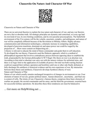 Clausewitz On Nature And Character Of War
Clausewitz on Nature and Character of War
There are no universal theories to explain the true nature and character of war, and any war theories
are not a fact or absolute truth. All strategic principles are dynamic and contextual, so every age had
its own kind of war, its own limiting conditions, and its own peculiar preconceptions. The battlefield
environment of the 21st century will be the volatile, uncertain, complex, and ambiguous, and nature of
war will be completely different because of the Revolution in Military Affairs. Highly advance
communication and information technologies, a dramatic increase in computing capabilities,
developed of precision munitions, dominant air and space power war could be waged by the
projection of ... Show more content on Helpwriting.net ...
A theory is relevant to educate the mind of future commander and guide them to self education.
To developed the war theory, Clausewitz used the Dialectic approach, which is a method of
philosophical argument that involves contradictory process between opposing ideas to establish the
truth, propounded by the German philosopher G W F Hegel. His thesis on war is an absolute war.
According to him total or absolute war carry out with the utmost violence for unlimited aims, and
there is no logic limit to the application of available all power. On total war both warring fraction
could not suspend their military operation and hostilities until one or other side finally defeated, or
fully discharge His antithesis is historical evidence and his own experience of war. By interaction
between these thesis and antithesis, Clausewitz develops Synthesis (theory of war).
Nature and Character of War
Nature of war which usually remains unchanged irrespective of changes in environment or war. Four
elements of nature of war are; greater political nature , human dimension , uncertainty , and final one
is contest of wills. The trinity of war, Clausewitz s famous theory, comprises three basic elements of
warfare are people; the second commander and his army; and the third the government, essential basis
for successful military operations. He describes these three tendencies are must be balanced to
... Get more on HelpWriting.net ...
 