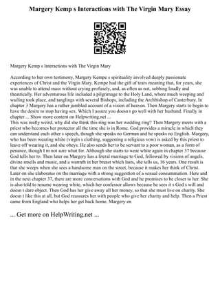 Margery Kemp s Interactions with The Virgin Mary Essay
Margery Kemp s Interactions with The Virgin Mary
According to her own testimony, Margery Kempe s spirituality involved deeply passionate
experiences of Christ and the Virgin Mary. Kempe had the gift of tears meaning that, for years, she
was unable to attend mass without crying profusely, and, as often as not, sobbing loudly and
theatrically. Her adventurous life included a pilgrimage to the Holy Land, where much weeping and
wailing took place, and tanglings with several Bishops, including the Archbishop of Canterbury. In
chapter 3 Margery has a rather jumbled account of a vision of heaven. Then Margery starts to begin to
have the desire to stop having sex. Which I assure you doesn t go well with her husband. Finally in
chapter ... Show more content on Helpwriting.net ...
This was really weird, why did she think this ring was her wedding ring? Then Margery meets with a
priest who becomes her protector all the time she is in Rome. God provides a miracle in which they
can understand each other s speech, though she speaks no German and he speaks no English. Margery,
who has been wearing white (virgin s clothing, suggesting a religious vow) is asked by this priest to
leave off wearing it, and she obeys. He also sends her to be servant to a poor woman, as a form of
penance, though I m not sure what for. Although she starts to wear white again in chapter 37 because
God tells her to. Then later on Margery has a literal marriage to God, followed by visions of angels,
divine smells and music, and a warmth in her breast which lasts, she tells us, 16 years. One result is
that she weeps when she sees a handsome man on the street, because it makes her think of Christ.
Later on she elaborates on the marriage with a strong suggestion of a sexual consummation. Here and
in the next chapter 37, there are more conversations with God and he promises to be closer to her. She
is also told to resume wearing white, which her confessor allows because he sees it s God s will and
doesn t dare object. Then God has her give away all her money, so that she must live on charity. She
doesn t like this at all, but God reassures her with people who give her charity and help. Then a Priest
came from England who helps her get back home. Margery en
... Get more on HelpWriting.net ...
 