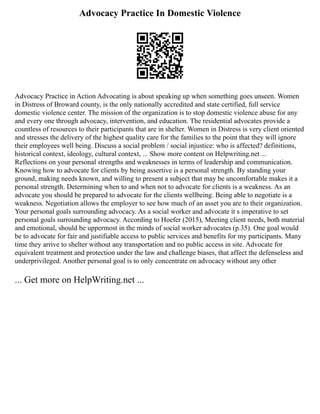 Advocacy Practice In Domestic Violence
Advocacy Practice in Action Advocating is about speaking up when something goes unseen. Women
in Distress of Broward county, is the only nationally accredited and state certified, full service
domestic violence center. The mission of the organization is to stop domestic violence abuse for any
and every one through advocacy, intervention, and education. The residential advocates provide a
countless of resources to their participants that are in shelter. Women in Distress is very client oriented
and stresses the delivery of the highest quality care for the families to the point that they will ignore
their employees well being. Discuss a social problem / social injustice: who is affected? definitions,
historical context, ideology, cultural context, ... Show more content on Helpwriting.net ...
Reflections on your personal strengths and weaknesses in terms of leadership and communication.
Knowing how to advocate for clients by being assertive is a personal strength. By standing your
ground, making needs known, and willing to present a subject that may be uncomfortable makes it a
personal strength. Determining when to and when not to advocate for clients is a weakness. As an
advocate you should be prepared to advocate for the clients wellbeing. Being able to negotiate is a
weakness. Negotiation allows the employer to see how much of an asset you are to their organization.
Your personal goals surrounding advocacy. As a social worker and advocate it s imperative to set
personal goals surrounding advocacy. According to Hoefer (2015), Meeting client needs, both material
and emotional, should be uppermost in the minds of social worker advocates (p.35). One goal would
be to advocate for fair and justifiable access to public services and benefits for my participants. Many
time they arrive to shelter without any transportation and no public access in site. Advocate for
equivalent treatment and protection under the law and challenge biases, that affect the defenseless and
underprivileged. Another personal goal is to only concentrate on advocacy without any other
... Get more on HelpWriting.net ...
 