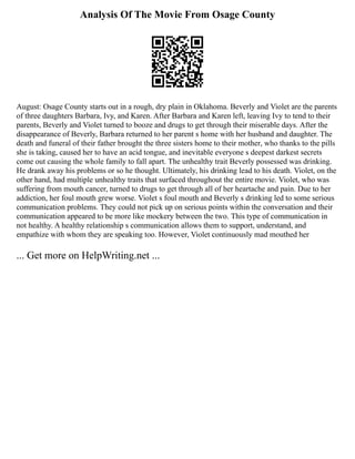 Analysis Of The Movie From Osage County
August: Osage County starts out in a rough, dry plain in Oklahoma. Beverly and Violet are the parents
of three daughters Barbara, Ivy, and Karen. After Barbara and Karen left, leaving Ivy to tend to their
parents, Beverly and Violet turned to booze and drugs to get through their miserable days. After the
disappearance of Beverly, Barbara returned to her parent s home with her husband and daughter. The
death and funeral of their father brought the three sisters home to their mother, who thanks to the pills
she is taking, caused her to have an acid tongue, and inevitable everyone s deepest darkest secrets
come out causing the whole family to fall apart. The unhealthy trait Beverly possessed was drinking.
He drank away his problems or so he thought. Ultimately, his drinking lead to his death. Violet, on the
other hand, had multiple unhealthy traits that surfaced throughout the entire movie. Violet, who was
suffering from mouth cancer, turned to drugs to get through all of her heartache and pain. Due to her
addiction, her foul mouth grew worse. Violet s foul mouth and Beverly s drinking led to some serious
communication problems. They could not pick up on serious points within the conversation and their
communication appeared to be more like mockery between the two. This type of communication in
not healthy. A healthy relationship s communication allows them to support, understand, and
empathize with whom they are speaking too. However, Violet continuously mad mouthed her
... Get more on HelpWriting.net ...
 