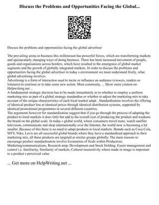 Discuss the Problems and Opportunities Facing the Global...
Discuss the problems and opportunities facing the global advertiser
The prevailing arena in business this millennium has powerful forces, which are transforming markets
and spectacularly changing ways of doing business. There has been increased movement of people,
goods and organisations across borders, which have resulted in the emergence of global market
segments and the growth of globally integrated markets. In order to discuss the problems and
opportunities facing the global advertiser in today s environment we must understand firstly, what
global advertising involves.
Advertising is a form of interaction used to incite or influence an audience (viewers, readers or
listeners) to continue or to take some new action. Most commonly, ... Show more content on
Helpwriting.net ...
A fundamental strategic decision has to be made immediately as to whether to employ a uniform
marketing mix as part of a global strategy standardise or whether to adjust the marketing mix to take
account of the unique characteristics of each local market adapt . Standardisation involves the offering
of identical product line at identical prices through identical distribution systems, supported by
identical promotional programmes in several different countries.
The arguments however for standardisation suggest that if you go through the process of adapting the
product to local markets it does little but add to the overall cost of producing the product and weakens
the brand on the global scale. In today s global world, where consumers travel more, watch satellite
television, communicate and shop internationally over the Internet, the world now is becoming a lot
smaller. Because of this there is no need to adapt products to local markets. Brands such as Coca Cola,
MTV, Nike, Levis are all successful global brands where they have a standardised approach to their
marketing mix, all these products are targeted at similar groups globally. The main reasons to
encourage product standardisation involve Economies of Scale within Production;
Marketing/communications, Research amp; Development and Stock Holding. Easier management and
control i.e. familiarity, Similarity of markets, Cultural insensitivity where made in image is important
to a product s perceived value
... Get more on HelpWriting.net ...
 