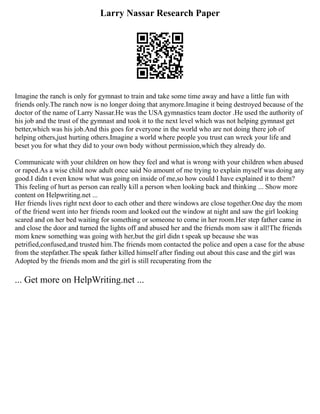 Larry Nassar Research Paper
Imagine the ranch is only for gymnast to train and take some time away and have a little fun with
friends only.The ranch now is no longer doing that anymore.Imagine it being destroyed because of the
doctor of the name of Larry Nassar.He was the USA gymnastics team doctor .He used the authority of
his job and the trust of the gymnast and took it to the next level which was not helping gymnast get
better,which was his job.And this goes for everyone in the world who are not doing there job of
helping others,just hurting others.Imagine a world where people you trust can wreck your life and
beset you for what they did to your own body without permission,which they already do.
Communicate with your children on how they feel and what is wrong with your children when abused
or raped.As a wise child now adult once said No amount of me trying to explain myself was doing any
good.I didn t even know what was going on inside of me,so how could I have explained it to them?
This feeling of hurt as person can really kill a person when looking back and thinking ... Show more
content on Helpwriting.net ...
Her friends lives right next door to each other and there windows are close together.One day the mom
of the friend went into her friends room and looked out the window at night and saw the girl looking
scared and on her bed waiting for something or someone to come in her room.Her step father came in
and close the door and turned the lights off and abused her and the friends mom saw it all!The friends
mom knew something was going with her,but the girl didn t speak up because she was
petrified,confused,and trusted him.The friends mom contacted the police and open a case for the abuse
from the stepfather.The speak father killed himself after finding out about this case and the girl was
Adopted by the friends mom and the girl is still recuperating from the
... Get more on HelpWriting.net ...
 