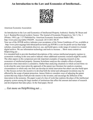 An Introduction to the Law and Economics of Intellectual...
American Economic Association
An Introduction to the Law and Economics of Intellectual Property Author(s): Stanley M. Besen and
Leo J. Raskind Reviewed work(s): Source: The Journal of Economic Perspectives, Vol. 5, No. 1
(Winter, 1991), pp. 3 27 Published by: American Economic Association Stable URL:
http://www.jstor.org/stable/1942699 . Accessed: 24/11/2011 08:39
Your use of the JSTOR archive indicates your acceptance of the Terms Conditions of Use, available at
. http://www.jstor.org/page/info/about/policies/terms.jsp JSTOR is a not for profit service that helps
scholars, researchers, and students discover, use, and build upon a wide range of content in a trusted
digital archive. We use information technology and tools to increase ... Show more content on
Helpwriting.net ...
It is intended both to provide thumbnail descriptions of the various intellectual property regimes to
economists working in this area and to indicate where additional economic research might be useful.
The other papers in this symposium provide important examples of ongoing research on the
economics of intellectual property. Suzanne Scotchmer analyzes the complex effects of patent
protection when innovation is cumulative. Rather than analyzing situations in which several firms vie
to develop the same innovation the approach of the patent race literature her analysis examines
circumstances in which only one firm can develop an initial innovation but others can also build upon
it. She focuses on how the incentive to develop both the initial and subsequent inventions may be
affected by the scope of patent protection. Janusz Ordover considers ways of adjusting the patent
system that may help to both provide returns to the inventor, and encourage the diffusion of the
innovation in the economy. His paper is part of a line of work that explores the place of the intellectual
property system among the large number of institutions that affect the amount and nature of research
and development that takes place. In the final paper, David
... Get more on HelpWriting.net ...
 
