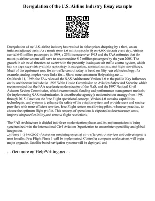 Deregulation of the U.S. Airline Industry Essay example
Deregulation of the U.S. airline industry has resulted in ticket prices dropping by a third, on an
inflation adjusted basis. As a result some 1.6 million people fly on 4,000 aircraft every day. Airlines
carried 643 million passengers in 1998, a 25% increase over 1993 and the FAA estimates that the
nation¡¦s airline system will have to accommodate 917 million passengers by the year 2008. The
growth in air travel threatens to overwhelm the presently inadequate air traffic control system, which
has not kept pace with available technology in navigation, communications, and flight surveillance.
Much of the equipment used for air traffic control today is based on fifty year old technology; for
example, analog simplex voice links for ... Show more content on Helpwriting.net ...
On March 11, 1999, the FAA released the NAS Architecture Version 4.0 to the public. Key influences
on the architecture include the 1996 White House Commission on Aviation Safety and Security, which
recommended that the FAA accelerate modernization of the NAS, and the 1997 National Civil
Aviation Review Commission, which recommended funding and performance management methods
for implementing NAS modernization. It describes the agency¡¦s modernization strategy from 1998
through 2015. Based on the Free Flight operational concept, Version 4.0 contains capabilities,
technologies, and systems to enhance the safety of the aviation system and provide users and service
providers with more efficient services. Free Flight centers on allowing pilots, whenever practical, to
choose the optimum flight profile. This concept of operations is expected to decrease user costs,
improve airspace flexibility, and remove flight restrictions.
The NAS Architecture is divided into three modernization phases and its implementation is being
synchronized with the International Civil Aviation Organization to ensure interoperability and global
integration.
„h Phase 1 (1998 2002) focuses on sustaining essential air traffic control services and delivering early
user benefits. Free Flight Phase 1 will be implemented. Controller computer workstations will begin
major upgrades. Satellite based navigation systems will be deployed, and
... Get more on HelpWriting.net ...
 
