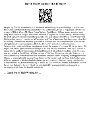 David Foster Wallace This Is Water
Despite my familial influences there is one man who has changed my entire college experience and
has overall contributed to the man I am today. First and foremost, I want to respectfully introduce the
speaker of This is Water , Mr. David Foster Wallace. David Foster Wallace was an American short
story writer, novelist, essayist, as well as a professor of English and creative writing. After watching
his 2005 Kenyon Commencement I have gained a new level of respect for David Foster Wallace and
his incredible journey. I consider myself an author and This is Water contributed and enforced my love
for writing. I mention this because it goes to show that his words have rung in the ears of society and
changed many lives; including mine. He left ... Show more content on Helpwriting.net ...
We often times go through life on autopilot and just do the motions of everyday life but we always fail
to just look up and appreciate the small things in life. For it is that reason that I look up to Wallace so
much. Dryfus and Kelly mention in All Things Shining Gilbert, author of Eat, Prey, Love, proposes a
new way to look at David Foster Wallace s notion of Nihilism. She proposes the idea that there is a
sense of liminality within nihilism which means that one can t control everything that happens in their
life due to an unexplainable external force that drives the way in which we think. Both Wallace s and
Gilbert s approach to Nihilism has helped shape the way in which I think and greatly contributed to
who I am today. No, I am not identifying as nihilist but I do understand and feel that the life I live will
be not only dictated by the way I think but also dictated by an understandable, outside, and an
incomprehensible force that I decide to worship,
... Get more on HelpWriting.net ...
 