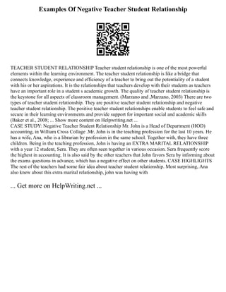 Examples Of Negative Teacher Student Relationship
TEACHER STUDENT RELATIONSHIP Teacher student relationship is one of the most powerful
elements within the learning environment. The teacher student relationship is like a bridge that
connects knowledge, experience and efficiency of a teacher to bring out the potentiality of a student
with his or her aspirations. It is the relationships that teachers develop with their students as teachers
have an important role in a student s academic growth. The quality of teacher student relationship is
the keystone for all aspects of classroom management. (Marzano and ,Marzano, 2003) There are two
types of teacher student relationship. They are positive teacher student relationship and negative
teacher student relationship. The positive teacher student relationships enable students to feel safe and
secure in their learning environments and provide support for important social and academic skills
(Baker et al., 2008; ... Show more content on Helpwriting.net ...
CASE STUDY: Negative Teacher Student Relationship Mr. John is a Head of Department (HOD)
accounting, in William Cross Collage .Mr. John is in the teaching profession for the last 10 years. He
has a wife, Ana, who is a librarian by profession in the same school. Together with, they have three
children. Being in the teaching profession, John is having an EXTRA MARITAL RELATIONSHIP
with a year 12 student, Sera. They are often seen together in various occasion. Sera frequently score
the highest in accounting. It is also said by the other teachers that John favors Sera by informing about
the exams questions in advance, which has a negative effect on other students. CASE HIGHLIGHTS
The rest of the teachers had some fair idea about teacher student relationship. Most surprising, Ana
also knew about this extra marital relationship, john was having with
... Get more on HelpWriting.net ...
 
