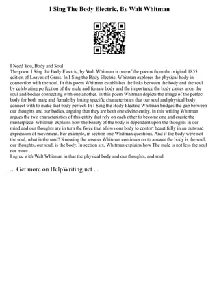 I Sing The Body Electric, By Walt Whitman
I Need You, Body and Soul
The poem I Sing the Body Electric, by Walt Whitman is one of the poems from the original 1855
edition of Leaves of Grass. In I Sing the Body Electric, Whitman explores the physical body in
connection with the soul. In this poem Whitman establishes the links between the body and the soul
by celebrating perfection of the male and female body and the importance the body castes upon the
soul and bodies connecting with one another. In this poem Whitman depicts the image of the perfect
body for both male and female by listing specific characteristics that our soul and physical body
connect with to make that body perfect. In I Sing the Body Electric Whitman bridges the gap between
our thoughts and our bodies, arguing that they are both one divine entity. In this writing Whitman
argues the two characteristics of this entity that rely on each other to become one and create the
masterpiece. Whitman explains how the beauty of the body is dependent upon the thoughts in our
mind and our thoughts are in turn the force that allows our body to contort beautifully in an outward
expression of movement. For example, in section one Whitman questions, And if the body were not
the soul, what is the soul? Knowing the answer Whitman continues on to answer the body is the soul,
our thoughts, our soul, is the body. In section six, Whitman explains how The male is not less the soul
nor more .
I agree with Walt Whitman in that the physical body and our thoughts, and soul
... Get more on HelpWriting.net ...
 