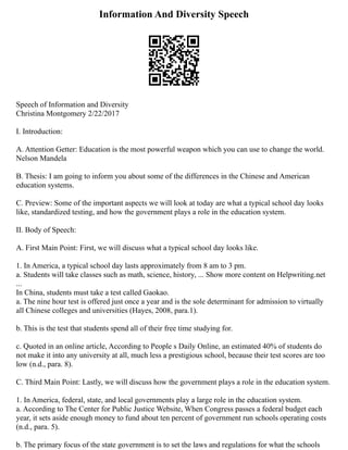 Information And Diversity Speech
Speech of Information and Diversity
Christina Montgomery 2/22/2017
I. Introduction:
A. Attention Getter: Education is the most powerful weapon which you can use to change the world.
Nelson Mandela
B. Thesis: I am going to inform you about some of the differences in the Chinese and American
education systems.
C. Preview: Some of the important aspects we will look at today are what a typical school day looks
like, standardized testing, and how the government plays a role in the education system.
II. Body of Speech:
A. First Main Point: First, we will discuss what a typical school day looks like.
1. In America, a typical school day lasts approximately from 8 am to 3 pm.
a. Students will take classes such as math, science, history, ... Show more content on Helpwriting.net
...
In China, students must take a test called Gaokao.
a. The nine hour test is offered just once a year and is the sole determinant for admission to virtually
all Chinese colleges and universities (Hayes, 2008, para.1).
b. This is the test that students spend all of their free time studying for.
c. Quoted in an online article, According to People s Daily Online, an estimated 40% of students do
not make it into any university at all, much less a prestigious school, because their test scores are too
low (n.d., para. 8).
C. Third Main Point: Lastly, we will discuss how the government plays a role in the education system.
1. In America, federal, state, and local governments play a large role in the education system.
a. According to The Center for Public Justice Website, When Congress passes a federal budget each
year, it sets aside enough money to fund about ten percent of government run schools operating costs
(n.d., para. 5).
b. The primary focus of the state government is to set the laws and regulations for what the schools
 