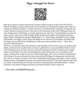 Piggy s Struggle For Power
How does a group of young, innocent boys become ruthless savages? In the Lord of the Flies by
William Goulding, a group of adolescents are left stranded on an island after a plane crash. They are
without any influence of adults, a situation that leaves no doubt that the community will quickly lose
control. Humans craving for power is the cause of all viciousness in the world. With great irony, the
most intelligent boy called Piggy is wrongly ignored by the other boys. Trusting Ralph too much, the
fat boy shares, They used to call me Piggy. Ralph shrieked with laughter. He jumped up and said,
Piggy! Piggy! and Piggy then pleaded, Ralph please! (11). When Piggy and Ralph first meet, Ralph
immediately sees Piggy as weak. Piggy asks Ralph not to call him by his nickname, but Ralph calls
him Piggy anyway despite his embarrassment. Who cares what you believe Fatty! ... Show more
content on Helpwriting.net ...
The boys were playing a game that started out with attacking a boar for fun, but got out of hand when
Ralph, carried away by a sudden thick excitement, grabbed Eric s spear and jabbed at Robert with it
(114). During the game, the boys become carried away and drunk on their newfound power. Ralph
initiates using Robert as the boar and attacking him, which demonstrates loss of humanity on the
island. Leaning all his weight on the lever, Roger killed Piggy with a sense of delirious abandonment
(180). Roger is the one who starts the chain reaction that kills Piggy, by releasing the rock that kills
him. This is no surprise, as Roger is the silent troublemaker of the group. Jack began to dance and his
laughter became a bloodthirsty snarling as he capered toward Bill (64). This quote represents the book
as a whole. It demonstrates how the boys innocence at the beginning of the book turned to violence
and hatred. The murder of Piggy and Simon can both be blamed on Jack s desire for
... Get more on HelpWriting.net ...
 