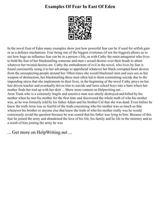 Examples Of Fear In East Of Eden
In the novel East of Eden many examples show just how powerful fear can be if used for selfish gain
or as a defence mechanism. Fear being one of the biggest overtones (if not the biggest) allows us to
see how huge an influence fear can be in a person s life, as with Cathy the main antagonist who lives
to hold the fear of her blackmailing someone and men s sexual desires over their heads to attain
whatever her twisted desires are. Cathy the embodiment of evil in the novel, who lives by fear is
found consistently using it to her advantage to apprehend whatever her black corrupted heart desires
from the unsuspecting people around her. Often times she would blackmail men and uses sex as her
weapon of destruction, her blackmailing these men often led to them committing suicide due to the
impending stress that she implements in their lives, in the beginning of the novel Cathy preys on her
lust driven teacher and eventually drives him to suicide and lures school boys into a barn where her
mother finds her tied up with her skirt ... Show more content on Helpwriting.net ...
Aron Trask who is a extremely fragile and sensitive man was utterly destroyed and killed by his
mother when he met his mother for the first time and discovered the whole truth of who his mother
was, as he was formerly told by his father Adam and his brother Cal that she was dead. Even before he
knew the truth Aron was so fearful of the truth concerning who his mother was so much so that
whenever his brother or anyone else that knew the truth of who his mother really was he would
consciously avoid the question because he was scared that his father was lying to him. Because of this
fear he joined the army and abandoned the love of his life, his family and he life in the ministry and as
a result of him joining the army he was
... Get more on HelpWriting.net ...
 