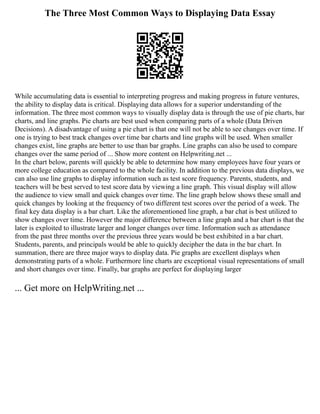 The Three Most Common Ways to Displaying Data Essay
While accumulating data is essential to interpreting progress and making progress in future ventures,
the ability to display data is critical. Displaying data allows for a superior understanding of the
information. The three most common ways to visually display data is through the use of pie charts, bar
charts, and line graphs. Pie charts are best used when comparing parts of a whole (Data Driven
Decisions). A disadvantage of using a pie chart is that one will not be able to see changes over time. If
one is trying to best track changes over time bar charts and line graphs will be used. When smaller
changes exist, line graphs are better to use than bar graphs. Line graphs can also be used to compare
changes over the same period of ... Show more content on Helpwriting.net ...
In the chart below, parents will quickly be able to determine how many employees have four years or
more college education as compared to the whole facility. In addition to the previous data displays, we
can also use line graphs to display information such as test score frequency. Parents, students, and
teachers will be best served to test score data by viewing a line graph. This visual display will allow
the audience to view small and quick changes over time. The line graph below shows these small and
quick changes by looking at the frequency of two different test scores over the period of a week. The
final key data display is a bar chart. Like the aforementioned line graph, a bar chat is best utilized to
show changes over time. However the major difference between a line graph and a bar chart is that the
later is exploited to illustrate larger and longer changes over time. Information such as attendance
from the past three months over the previous three years would be best exhibited in a bar chart.
Students, parents, and principals would be able to quickly decipher the data in the bar chart. In
summation, there are three major ways to display data. Pie graphs are excellent displays when
demonstrating parts of a whole. Furthermore line charts are exceptional visual representations of small
and short changes over time. Finally, bar graphs are perfect for displaying larger
... Get more on HelpWriting.net ...
 