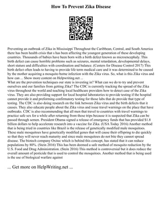 How To Prevent Zika Disease
Preventing an outbreak of Zika in Mississippi Throughout the Caribbean, Central, and South America
there has been health crisis that s has been affecting the youngest generation of these developing
countries. Thousands of babies have been born with a birth defect known as microencephaly. This
birth defect can cause horrible problems such as seizures, mental retardation, developmental delays,
short stature and difficulties with coordination and balance. (Centers for Disease Control 2017) This
birth defect often leads to having to provide life term medical care and it was determined to be caused
by the mother acquiring a mosquito borne infection with the Zika virus. So, what is this Zika virus and
how can ... Show more content on Helpwriting.net ...
What are the prevention techniques our state is investing in? What can we do to try and prevent
ourselves and our families from getting Zika? The CDC is currently tracking the spread of the Zika
virus throughout the world and teaching local healthcare providers how to detect case of the Zika
virus. They are also providing support for local hospital laboratories to provide testing if the hospital
cannot provide it and preforming confirmatory testing for those labs that do provide that type of
testing. The CDC is also doing research on the link between Zika virus and the birth defects that it
causes. They also educate people about the Zika virus and issue travel warnings on the place that have
outbreaks. CDC is also recommending that all men that travel to countries with travel warnings to
practice safe sex for a while after returning from those trips because it is suspected that Zika can be
passed through semen. President Obama signed a release of emergency funds that has provided $1.8
billion dollars to help accelerate research into a vaccine for Zika. (USA Today 2016) Another method
that is being tried in countries like Brazil is the release of genetically modified male mosquitoes.
These male mosquitoes have genetically modified genes that will cause their offspring to die quickly
so that they will never reach maturity and since male mosquitoes do not bite they cannot spread
disease. The biotech company Oxitec which is behind this concept, has stated that it can reduce
populations by 80%. (Stein 2016) This has been deemed a safe method of mosquito reduction by the
U.S. Food and Drug Administration. (Stein 2016) This method is controversial but it does reduce the
overall amount of pesticide that is used to control the mosquitoes. Another method that is being used
is the use of biological warfare against
... Get more on HelpWriting.net ...
 