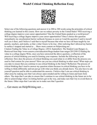 Week5 Critical Thinking Reflection Essay
Select one of the following questions and answer it in 200 to 300 words using the principles of critical
thinking you learned in this course. How can we reduce poverty in the United States? Will receiving a
college degree improve your career opportunities? Has the United States peaked as a world power?
Will receiving a college degree improve your career opportunities? Once I choice this question
immediately my enculturation barrier surfaced, because as soon as I read the question I said to myself
well yes it does, and I believe I said that to myself because that what we have all been taught by our
parents, teachers, and media, so that s what I know to be true. After realizing that I allowed my barrier
to surface I stopped and started to ... Show more content on Helpwriting.net ...
Citation Finding the Value in a College Degree. (2014, September). The Student Loan Ranger, (), .
Retrieved from http://www.usnews.com/education/blogs/student loan ranger/2012/09/12/finding the
value in a college degree Write, once you have answered the above question, a reflection of the
process of critical thinking you used in forming your response. Include the following in your
reflection: How does the process of critical thinking you used relate to or differ from the process you
used to find content for your answer? How can you use critical thinking in other areas? What steps can
you take to ensure that you continue to use critical thinking in the future? Reflection The process of
critical thinking that I used to answer my question relates because in critical thinking you have to be
willing to think differently and not just go with what you think you already know. You also have to ask
yourself question and be able to understand the answers. I believe that I can use critical thinking in
other areas by making sure that I am always open minded and be willing to listen and learn form
others. The steps that I can take to ensure that I continue to use critical thinking in the future are to be
able to acknowledge when I m letting barriers get in the way, and make sure that I try to avoid them in
the future. Other steps that I can take are to make sure that I question
... Get more on HelpWriting.net ...
 