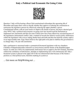 Italy s Political And Economic On Going Crisis
Question 1 Italy will be hosting a Renzi fied constitutional referendum this upcoming 4th of
December and expect their voters to decide whether they approve of altering the constitution to
restructure the legislative process by effectively reducing the upper chamber s power.
Constitutional reform, with an exact motive to deprive the Senate of power, has been a desired goal
since WW2. Italy s political and economic on going crisis has incentivized the Parliament to
implement new enactments and thus far none of these laws have been effectively executed because of
the legislatures intracameral conflict. Italy s method of navette has failed to resolve policy differences
within the legislature with a never ending shuttle back and forth and thus has held the country captive
in an ungovernable state. Ergo, Renzi believes the right path in his plan to stabilize the government is
to change Italy s 56 year old constitution.
Italy s parliament is structured under a symmetrical bicameral legislature with two chambers:
Chamber of Deputies(hereafter referred to as lower house) and the Senate of the Republic(upper
house). In order for a bill to be implemented, both houses have to approve the bill similarly, therefore
without the confidence of both houses, attempts at implementing laws will continuously fail. Italy s
bicameral system is placed in the upper left of the two dimensional chart because of the Senate s
position as a frail political actor, therefore marking its system as
... Get more on HelpWriting.net ...
 
