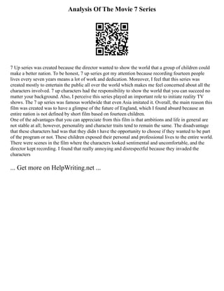 Analysis Of The Movie 7 Series
7 Up series was created because the director wanted to show the world that a group of children could
make a better nation. To be honest, 7 up series got my attention because recording fourteen people
lives every seven years means a lot of work and dedication. Moreover, I feel that this series was
created mostly to entertain the public all over the world which makes me feel concerned about all the
characters involved. 7 up characters had the responsibility to show the world that you can succeed no
matter your background. Also, I perceive this series played an important role to initiate reality TV
shows. The 7 up series was famous worldwide that even Asia imitated it. Overall, the main reason this
film was created was to have a glimpse of the future of England, which I found absurd because an
entire nation is not defined by short film based on fourteen children.
One of the advantages that you can appreciate from this film is that ambitions and life in general are
not stable at all; however, personality and character traits tend to remain the same. The disadvantage
that these characters had was that they didn t have the opportunity to choose if they wanted to be part
of the program or not. These children exposed their personal and professional lives to the entire world.
There were scenes in the film where the characters looked sentimental and uncomfortable, and the
director kept recording. I found that really annoying and disrespectful because they invaded the
characters
... Get more on HelpWriting.net ...
 