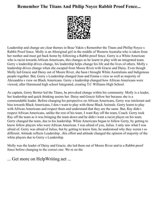 Remember The Titans And Philip Noyce Rabbit Proof Fence...
Leadership and change are clear themes in Boaz Yakin s Remember the Titans and Phillip Noyce s
Rabbit Proof fence. Molly is an Aboriginal girl in the middle of Western Australia who is taken from
her mother and must get back home by following a Rabbit proof fence. Gerry is a White American
who is racist towards African Americans, this changes as he learnt to play with an integrated team.
Gerry s leadership drives change, his leadership helps change his life and the lives of others. Molly s
leadership drives change when she escaped from Moore River with Gracie and Daisy. Even though
Molly led Gracie and Daisy out of Moore River, she hasn t brought White Australians and Indigenous
people together. But, Gerry s Leadership changed Jean and Emma s view as well as majority of
Alexandria s view on Black Americans. Gerry s leadership changed how African Americans were
viewed, after Hammond high school Integrated, creating T.C Williams High School.
As captain, Gerry Bertier led the Titans, he provoked change within his community. Molly is a leader,
her leadership and quick thinking assists her. Daisy and Gracie follow her because she is a
commendable leader. Before changing his perspective on African Americans, Gerry was intolerant and
bias towards Black Americans, I don t want to play with those Black Animals. Gerry learnt to play
with African Americans and respect them and understand that they are the same. But, Ray didn t
respect African Americans, unlike the rest of his team. I want Ray off the team, Coach. Gerry took
Ray off the team as it was bringing the team down and he didn t want a racist player on his team.
Gerry changed the team, due to his leadership. White Americans began to follow Gerry, by getting to
know fellow players who were African American. I was afraid of you, Julius. I only saw what I was
afraid of. Gerry was afraid of Julius, but by getting to know him, he understood why they weren t so
different. Attitude reflects Leadership , this effort and attitude changed the opinion of majority of the
white players due to Gerry s Leadership.
Molly was the leader of Daisy and Gracie, she led them out of Moore River and to a Rabbit proof
fence before changing to the correct one. We re on the
... Get more on HelpWriting.net ...
 