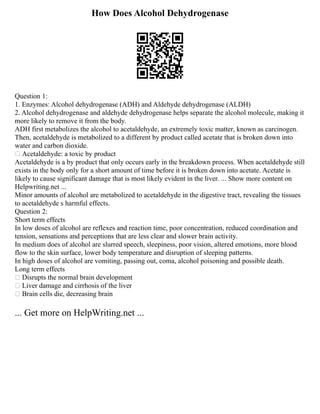 How Does Alcohol Dehydrogenase
Question 1:
1. Enzymes: Alcohol dehydrogenase (ADH) and Aldehyde dehydrogenase (ALDH)
2. Alcohol dehydrogenase and aldehyde dehydrogenase helps separate the alcohol molecule, making it
more likely to remove it from the body.
ADH first metabolizes the alcohol to acetaldehyde, an extremely toxic matter, known as carcinogen.
Then, acetaldehyde is metabolized to a different by product called acetate that is broken down into
water and carbon dioxide.
 Acetaldehyde: a toxic by product
Acetaldehyde is a by product that only occurs early in the breakdown process. When acetaldehyde still
exists in the body only for a short amount of time before it is broken down into acetate. Acetate is
likely to cause significant damage that is most likely evident in the liver. ... Show more content on
Helpwriting.net ...
Minor amounts of alcohol are metabolized to acetaldehyde in the digestive tract, revealing the tissues
to acetaldehyde s harmful effects.
Question 2:
Short term effects
In low doses of alcohol are reflexes and reaction time, poor concentration, reduced coordination and
tension, sensations and perceptions that are less clear and slower brain activity.
In medium does of alcohol are slurred speech, sleepiness, poor vision, altered emotions, more blood
flow to the skin surface, lower body temperature and disruption of sleeping patterns.
In high doses of alcohol are vomiting, passing out, coma, alcohol poisoning and possible death.
Long term effects
 Disrupts the normal brain development
 Liver damage and cirrhosis of the liver
 Brain cells die, decreasing brain
... Get more on HelpWriting.net ...
 