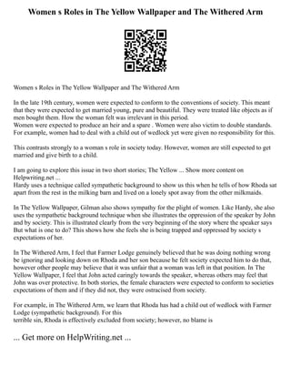 Women s Roles in The Yellow Wallpaper and The Withered Arm
Women s Roles in The Yellow Wallpaper and The Withered Arm
In the late 19th century, women were expected to conform to the conventions of society. This meant
that they were expected to get married young, pure and beautiful. They were treated like objects as if
men bought them. How the woman felt was irrelevant in this period.
Women were expected to produce an heir and a spare . Women were also victim to double standards.
For example, women had to deal with a child out of wedlock yet were given no responsibility for this.
This contrasts strongly to a woman s role in society today. However, women are still expected to get
married and give birth to a child.
I am going to explore this issue in two short stories; The Yellow ... Show more content on
Helpwriting.net ...
Hardy uses a technique called sympathetic background to show us this when he tells of how Rhoda sat
apart from the rest in the milking barn and lived on a lonely spot away from the other milkmaids.
In The Yellow Wallpaper, Gilman also shows sympathy for the plight of women. Like Hardy, she also
uses the sympathetic background technique when she illustrates the oppression of the speaker by John
and by society. This is illustrated clearly from the very beginning of the story where the speaker says
But what is one to do? This shows how she feels she is being trapped and oppressed by society s
expectations of her.
In The Withered Arm, I feel that Farmer Lodge genuinely believed that he was doing nothing wrong
be ignoring and looking down on Rhoda and her son because he felt society expected him to do that,
however other people may believe that it was unfair that a woman was left in that position. In The
Yellow Wallpaper, I feel that John acted caringly towards the speaker, whereas others may feel that
John was over protective. In both stories, the female characters were expected to conform to societies
expectations of them and if they did not, they were ostracised from society.
For example, in The Withered Arm, we learn that Rhoda has had a child out of wedlock with Farmer
Lodge (sympathetic background). For this
terrible sin, Rhoda is effectively excluded from society; however, no blame is
... Get more on HelpWriting.net ...
 