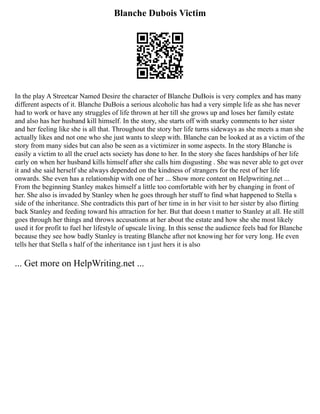 Blanche Dubois Victim
In the play A Streetcar Named Desire the character of Blanche DuBois is very complex and has many
different aspects of it. Blanche DuBois a serious alcoholic has had a very simple life as she has never
had to work or have any struggles of life thrown at her till she grows up and loses her family estate
and also has her husband kill himself. In the story, she starts off with snarky comments to her sister
and her feeling like she is all that. Throughout the story her life turns sideways as she meets a man she
actually likes and not one who she just wants to sleep with. Blanche can be looked at as a victim of the
story from many sides but can also be seen as a victimizer in some aspects. In the story Blanche is
easily a victim to all the cruel acts society has done to her. In the story she faces hardships of her life
early on when her husband kills himself after she calls him disgusting . She was never able to get over
it and she said herself she always depended on the kindness of strangers for the rest of her life
onwards. She even has a relationship with one of her ... Show more content on Helpwriting.net ...
From the beginning Stanley makes himself a little too comfortable with her by changing in front of
her. She also is invaded by Stanley when he goes through her stuff to find what happened to Stella s
side of the inheritance. She contradicts this part of her time in in her visit to her sister by also flirting
back Stanley and feeding toward his attraction for her. But that doesn t matter to Stanley at all. He still
goes through her things and throws accusations at her about the estate and how she she most likely
used it for profit to fuel her lifestyle of upscale living. In this sense the audience feels bad for Blanche
because they see how badly Stanley is treating Blanche after not knowing her for very long. He even
tells her that Stella s half of the inheritance isn t just hers it is also
... Get more on HelpWriting.net ...
 