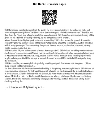 Bill Burke Research Paper
Bill Burke is an excellent example of the quote, Be brave enough to travel the unknown path, and
learn what you are capable of. Bill Burke was brave enough to climb Everest from the Tibet side, and
then from the Nepal side where he made his second summit. Bill Burke has accomplished many of his
goals for his lifetime, including climbing up the dangerous Mount Everest.
Mount Everest is the highest peak in the world, reaching 29,035 feet above the ground. Everest is
constantly growing taller, because of the India Plate pushing under the continent Asia, after colliding
with it many years ago. There are many dangers on Everest such as, avalanches, cravasses, strong
winds, steepness, and thin air.
Bill Burke is a 69 year old mountain climber. At the age of 67, Bill decided on taking on the ultimate
challenge of climbing the great Mount Everest. Although he has climbed other mountains before, such
as Mount Rainier and Mount McKinley, Mount Everest would be much more challenging due to its
height and dangers. On Bill s attempt to summit Everest, he would like to find different paths along
the mountain.
Bill Burke will try to accomplish his goals by traveling the path that no one else has gone. ... Show
more content on Helpwriting.net ...
He then discovered his love for mountain climbing. After putting much thought into it, Bill decided on
going mountain climbing. As Bill was thinking of where to go, he discovered the high altitude classes
in the Cascades. After he finished with his classes, he went on and climbed both Mount Rainier and
Mount McKinley. Later on, Burke decided on taking on a larger challenge. He decided on climbing
Everest. Bill Burke has found something he enjoys after retiring, and has decided on taking many
challenges along the
... Get more on HelpWriting.net ...
 