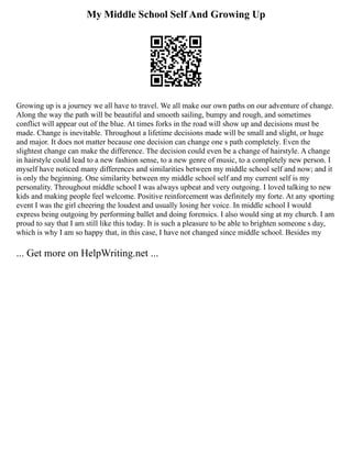 My Middle School Self And Growing Up
Growing up is a journey we all have to travel. We all make our own paths on our adventure of change.
Along the way the path will be beautiful and smooth sailing, bumpy and rough, and sometimes
conflict will appear out of the blue. At times forks in the road will show up and decisions must be
made. Change is inevitable. Throughout a lifetime decisions made will be small and slight, or huge
and major. It does not matter because one decision can change one s path completely. Even the
slightest change can make the difference. The decision could even be a change of hairstyle. A change
in hairstyle could lead to a new fashion sense, to a new genre of music, to a completely new person. I
myself have noticed many differences and similarities between my middle school self and now; and it
is only the beginning. One similarity between my middle school self and my current self is my
personality. Throughout middle school I was always upbeat and very outgoing. I loved talking to new
kids and making people feel welcome. Positive reinforcement was definitely my forte. At any sporting
event I was the girl cheering the loudest and usually losing her voice. In middle school I would
express being outgoing by performing ballet and doing forensics. I also would sing at my church. I am
proud to say that I am still like this today. It is such a pleasure to be able to brighten someone s day,
which is why I am so happy that, in this case, I have not changed since middle school. Besides my
... Get more on HelpWriting.net ...
 