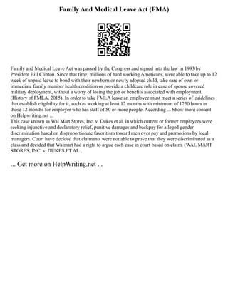 Family And Medical Leave Act (FMA)
Family and Medical Leave Act was passed by the Congress and signed into the law in 1993 by
President Bill Clinton. Since that time, millions of hard working Americans, were able to take up to 12
week of unpaid leave to bond with their newborn or newly adopted child, take care of own or
immediate family member health condition or provide a childcare role in case of spouse covered
military deployment, without a worry of losing the job or benefits associated with employment.
(History of FMLA, 2015). In order to take FMLA leave an employee must meet a series of guidelines
that establish eligibility for it, such as working at least 12 months with minimum of 1250 hours in
those 12 months for employer who has staff of 50 or more people. According ... Show more content
on Helpwriting.net ...
This case known as Wal Mart Stores, Inc. v. Dukes et al. in which current or former employees were
seeking injunctive and declaratory relief, punitive damages and backpay for alleged gender
discrimination based on disproportionate favoritism toward men over pay and promotions by local
managers. Court have decided that claimants were not able to prove that they were discriminated as a
class and decided that Walmart had a right to argue each case in court based on claim. (WAL MART
STORES, INC. v. DUKES ET AL.,
... Get more on HelpWriting.net ...
 