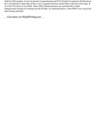 field for QoS (quality of service) priority (experimental) and ECN (Explicit Congestion Notification).
● A 1 bit bottom of stack flag. If this is set, it signifies that the current label is the last in the stack. ●
An 8 bit TTL (time to live) field. These MPLS labeled packets are switched after a label
lookup/switch instead of a lookup into the IP table. As mentioned above, when MPLS was conceived,
label lookup and label
... Get more on HelpWriting.net ...
 