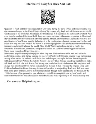 Informative Essay On Rock And Roll
Question 1: Rock and Roll was originated in Cleveland during the early 1950s, and it s popularity rose
due to many changes in the United States. One of the reasons why Rock and roll became such a big hit
was because of the promoter, Alan Freed. He broadcasted R B records on his station in Cleveland. And
ever since he marketed Rock and Roll, there were more rock and roll concerts organized in Cleveland.
He was able to introduce thousands of white teens to African American music. Rock and Roll was the
combination of shuffle and straight feels since it is the combination of country music, and rhythm and
blues. Not only rock and roll has the power to influence people but also it helps to set the trend among
teenagers, and socially change the world. After World War 2, technology started to rise by the
inventions of televisions, car radios, and portable radios, etc. And one of the biggest inventions ...
Show more content on Helpwriting.net ...
It became a huge hit among teenage girls when they saw this handsome white rock and roll artist
performing on stage and started shaking his leg. Elvis Presley s rhythm and singing voice were unique
among other artists. He had this rural flavor that had changed overnight for him. According to the
NPR podcast of Carl Perkins: Rockabilly Pioneer , the way Elvis Presley sang Blue Suede Shoes had a
full Rock and Roll vibe to it. It was fast, strong, and rarely had breaks in between. His toughness and
energy was far different from Perkin s original even though, it didn t replace the original song. Carl
Perkins also benefitted from this song because of his talent in songwriting. Rock and Roll was more
than just a genre of music. It was a cultural revolution through many decades and till this day. In the
1950s, because of the generation gap, adults were not able to accept this new style of music, and
fashion but there were a lot of successes behind Rock and Roll, especially in the music industry and
... Get more on HelpWriting.net ...
 