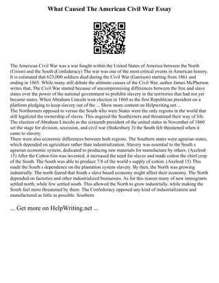 What Caused The American Civil War Essay
The American Civil War was a war fought within the United States of America between the North
(Union) and the South (Confederacy) The war was one of the most critical events in American history.
It is estimated that 623,000 soldiers died during the Civil War (Garrison) starting from 1861 and
ending in 1865. While many still debate the ultimate causes of the Civil War, author James McPherson
writes that, The Civil War started because of uncompromising differences between the free and slave
states over the power of the national government to prohibit slavery in the territories that had not yet
become states. When Abraham Lincoln won election in 1860 as the first Republican president on a
platform pledging to keep slavery out of the ... Show more content on Helpwriting.net ...
The Northerners opposed to versus the South who were States were the only regions in the world that
still legalized the ownership of slaves. This angered the Southerners and threatened their way of life.
The election of Abraham Lincoln as the sixteenth president of the united states in November of 1860
set the stage for division, secession, and civil war (Stokesbury 3) the South felt threatened when it
came to slavery.
There were also economic differences between both regions. The Southern states were agrarian states,
which depended on agriculture rather than industrialization. Slavery was essential to the South s
agrarian economic system, dedicated to producing raw materials for manufacture by others. (Axelrod
15) After the Cotton Gin was invented, it increased the need for slaves and made cotton the chief crop
of the South. The South was able to produce 7/8 of the world s supply of cotton. (Axelrod 15) This
made the South s dependence on the plantation system slavery. By then, the North was growing
industrially. The north feared that South s slave based economy might affect their economy. The North
depended on factories and other industrialized businesses. As for this reason many of new immigrants
settled north, while few settled south. This allowed the North to grow industrially, while making the
South feel more threatened by them. The Confederacy opposed any kind of industrialization and
manufactured as little as possible. Southern
... Get more on HelpWriting.net ...
 
