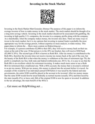 Investing in the Stock Market
Investing in the Stock Market Matt Gonzales Abstract The purpose of this paper is to inform the
average investor of how to make money in the stock market. The stock market should be thought of as
a long term savings vehicle. Investing in the stock market should not be associated with gambling. By
investing in high quality U.S. companies, the investor in a company profits along with the company.
As a shareholder, when the company makes money, the investor also does. There are many ways to
invest in the stock market, but it is my opinion that investing in mutual funds is probably the most
appropriate way for the average person, without expertise in stock analysis, to make money. This
paper plans to inform the ... Show more content on Helpwriting.net ...
For example, if a person contributes $2,000 to their IRA, they will receive money back on their tax
return at the end of the year. If that person is in the 28% tax bracket, they will receive $560 back
($2,000 X 28%). The second type of IRA is known as Roth IRA. After tax money is contributed to the
Roth IRA, therefore the investor does not receive income tax money back at the end of the year, but
the beauty of the Roth IRA is that when the money is withdrawn at the time of retirement (age 70), the
profit is completely tax free, both state and federal (rothirarules.net, 2011). So, it is easy to see that the
Roth IRA is an excellent vehicle for retirement investing. It makes much more sense to use a Roth
IRA for retirement than a traditional one. With a 401k account, the money that is invested is referred
to as pre tax money. With pre tax money, this money is placed into the account before it is taxed. An
example of this would be if an individual earned $100 before it was taxed by the federal and state
governments, the entire $100 would be placed in the account to be invested. After tax money means
that the same $100 would first be taxed federally as normal income (usually 28%) and then taxed by
the state (usually 6%), to leave only $66 of the original $100 to now be spent or invested. In addition
to the tax advantage, the main benefit of the 401k is
... Get more on HelpWriting.net ...
 