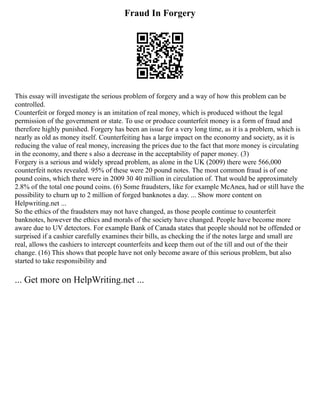 Fraud In Forgery
This essay will investigate the serious problem of forgery and a way of how this problem can be
controlled.
Counterfeit or forged money is an imitation of real money, which is produced without the legal
permission of the government or state. To use or produce counterfeit money is a form of fraud and
therefore highly punished. Forgery has been an issue for a very long time, as it is a problem, which is
nearly as old as money itself. Counterfeiting has a large impact on the economy and society, as it is
reducing the value of real money, increasing the prices due to the fact that more money is circulating
in the economy, and there s also a decrease in the acceptability of paper money. (3)
Forgery is a serious and widely spread problem, as alone in the UK (2009) there were 566,000
counterfeit notes revealed. 95% of these were 20 pound notes. The most common fraud is of one
pound coins, which there were in 2009 30 40 million in circulation of. That would be approximately
2.8% of the total one pound coins. (6) Some fraudsters, like for example McAnea, had or still have the
possibility to churn up to 2 million of forged banknotes a day. ... Show more content on
Helpwriting.net ...
So the ethics of the fraudsters may not have changed, as those people continue to counterfeit
banknotes, however the ethics and morals of the society have changed. People have become more
aware due to UV detectors. For example Bank of Canada states that people should not be offended or
surprised if a cashier carefully examines their bills, as checking the if the notes large and small are
real, allows the cashiers to intercept counterfeits and keep them out of the till and out of the their
change. (16) This shows that people have not only become aware of this serious problem, but also
started to take responsibility and
... Get more on HelpWriting.net ...
 