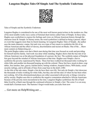 Langston Hughes Tales Of Simple And The Symbolic Undertone
Tales of Simple and the Symbolic Undertone
Langston Hughes is considered to be one of the most well known poets/writers in the modern era. One
of his most notable works was a series of fictional short stories called Tales of Simple. In these tales,
Hughes uses symbolism to express his feelings and views on African American history through the
character Jesse B. Semple. In literary terms, the word symbolism is defined as being a person, object
or event that suggests more than its literal meaning. In Langston Hughes Tales of Simple , the author
uses the main character s name, feet and view on a type of Jazz music to symbolize the life of an
African American and the effect of slavery, discrimination and racism on blacks. One of the ... Show
more content on Helpwriting.net ...
The point Hughes makes was that a black man during that time was focused on work and providing
for himself and his family. And work was done while standing. Hughes shows that the true tale of an
African American was at the physical foundation of a person: the feet. The symbolic nature of Simples
feet goes beyond the mindset of African Americans at that time. Hughes uses Simple s feet to
symbolize the poverty experienced by blacks. These feet have walked ten thousand miles working for
white folks and another ten thousand keeping up with the colored. These feet have stood at altars, crap
tables, free lunches, bars, graves, kitchen doors, betting windows, hospital clinics, WPA desks, social
security railings, and in all kinds of lines from soup lines to the draft. (100)
As the title of the tale states, Simple s feet do have their own life. Not only do Simple s feet showcase
the thousands of miles working for white folks, but they also tell the tales of where he has been when
not working. All of the aforementioned places are either associated with poverty or things viewed as
aid by society. Hughes uses this to symbolize the negative connotation attached to African Americans
because of the poverty most encountered at the time. Langston Hughes symbolizes the life of hard
labor lived by a black man through the continued reference to Simple s feet: The corns I ve cut away
would dull a German razor. The bunions I forgot would make you ache from now
... Get more on HelpWriting.net ...
 
