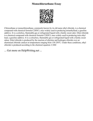 Monochloroethane Essay
Chloroethane or monochloroethane, commonly known by its old name ethyl chloride, is a chemical
compound with chemical formula C2H5Cl, once widely used in producing tetraethyllead, a gasoline
additive. It is a colorless, flammable gas or refrigerated liquid with a faintly sweet odor. Ethyl chloride
is a chemical compound with chemical formula C2H5Cl, once widely used in producing tetra ethyl
lead, a gasoline additive. It is a colourless, flammable gas or refrigerated liquid with a faintly sweet
odour. Ethyl chloride is produced by the reaction of ethylene and hydrogen chloride over an
aluminium chloride catalyst at temperatures ranging from 130 250°C. Under these conditions, ethyl
chloride is produced according to the chemical equation: C2H4
... Get more on HelpWriting.net ...
 