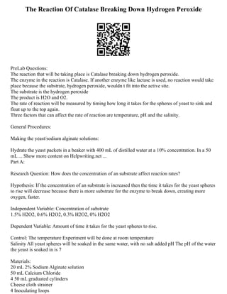 The Reaction Of Catalase Breaking Down Hydrogen Peroxide
PreLab Questions:
The reaction that will be taking place is Catalase breaking down hydrogen peroxide.
The enzyme in the reaction is Catalase. If another enzyme like lactase is used, no reaction would take
place because the substrate, hydrogen peroxide, wouldn t fit into the active site.
The substrate is the hydrogen peroxide
The product is H2O and O2.
The rate of reaction will be measured by timing how long it takes for the spheres of yeast to sink and
float up to the top again.
Three factors that can affect the rate of reaction are temperature, pH and the salinity.
General Procedures:
Making the yeast/sodium alginate solutions:
Hydrate the yeast packets in a beaker with 400 mL of distilled water at a 10% concentration. In a 50
mL ... Show more content on Helpwriting.net ...
Part A:
Research Question: How does the concentration of an substrate affect reaction rates?
Hypothesis: If the concentration of an substrate is increased then the time it takes for the yeast spheres
to rise will decrease because there is more substrate for the enzyme to break down, creating more
oxygen, faster.
Independent Variable: Concentration of substrate
1.5% H2O2, 0.6% H2O2, 0.3% H2O2, 0% H2O2
Dependent Variable: Amount of time it takes for the yeast spheres to rise.
Control: The temperature Experiment will be done at room temperature
Salinity All yeast spheres will be soaked in the same water, with no salt added pH The pH of the water
the yeast is soaked in is 7
Materials:
20 mL 2% Sodium Alginate solution
50 mL Calcium Chloride
4 50 mL graduated cylinders
Cheese cloth strainer
4 Inoculating loops
 
