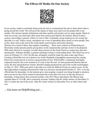 The Effects Of Media On Our Society
In our society, media is constantly being used not only to communicate but also to learn about what is
going around the world. The web gives the chance to share news and even lets people talk to one
another. The internet spreads information and ideas quickly and reaches out too many people. Much of
what our society sees and reads often come from sources provided by the internet. Based on these
sources, knowledge is gained, wither it is real or fake. Constantly seeing media gives our society the
idea that it is real. Videos, music, and photos are a way of spreading ideas clearly to more people. Due
to this, ideas such as the end of the world sparks conversations and creates theories.
Theories are a trend of ideas, that explains something, ... Show more content on Helpwriting.net ...
Doomsday media spreads quickly giving dates on the suspected day and tips on how to be prepared.
With many theories to research, an older theory known as the Great Flood is a controversy that also
spread panic. Johannes Stoffler, a germen astrologer issued a world ending flood. This flood was set to
occur on February 25, 1524. On this day, all planets would be under the same water sign Pieces.
Creating a flood that was set to destroy our world, Hundreds of pamphlets announcing the coming
flood were issued and set in motion a general panic (Cole). With Stoffler s statements and highly
respected research, the event seemed as if it was in fact the end. As time passed and theories did not
occur, the fear and predictions remain. Harold Camping predicted the end of the world would happen
on May 21, 2011. 7000 years prior to this date was when the Biblical Flood was said to occur. As the
date approached, Camping announced his math was incorrect and declared October 21, 2011, to be the
official date for doomsday. As the internet grew more popular, research was being brought to attention
and even movies have been created to document the events that will occur on this day known as
doomsday. A huge theory that occurred recently is the 2012 Maya Apocalypse The Mayan long
calendar dates to 3114 BC and is extremely accurate. Ending with the winter solstice on December 21,
2012, it marks the end of the cycle. After the winter solstice on December 21st, no other future date
was
... Get more on HelpWriting.net ...
 
