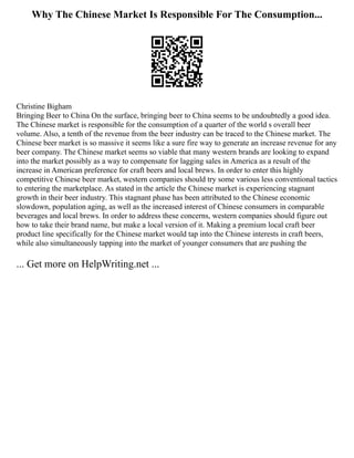 Why The Chinese Market Is Responsible For The Consumption...
Christine Bigham
Bringing Beer to China On the surface, bringing beer to China seems to be undoubtedly a good idea.
The Chinese market is responsible for the consumption of a quarter of the world s overall beer
volume. Also, a tenth of the revenue from the beer industry can be traced to the Chinese market. The
Chinese beer market is so massive it seems like a sure fire way to generate an increase revenue for any
beer company. The Chinese market seems so viable that many western brands are looking to expand
into the market possibly as a way to compensate for lagging sales in America as a result of the
increase in American preference for craft beers and local brews. In order to enter this highly
competitive Chinese beer market, western companies should try some various less conventional tactics
to entering the marketplace. As stated in the article the Chinese market is experiencing stagnant
growth in their beer industry. This stagnant phase has been attributed to the Chinese economic
slowdown, population aging, as well as the increased interest of Chinese consumers in comparable
beverages and local brews. In order to address these concerns, western companies should figure out
how to take their brand name, but make a local version of it. Making a premium local craft beer
product line specifically for the Chinese market would tap into the Chinese interests in craft beers,
while also simultaneously tapping into the market of younger consumers that are pushing the
... Get more on HelpWriting.net ...
 