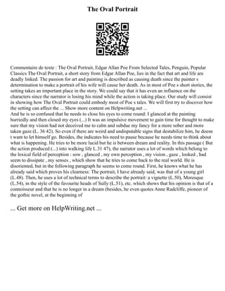 The Oval Portrait
Commentaire de texte : The Oval Portrait, Edgar Allan Poe From Selected Tales, Penguin, Popular
Classics The Oval Portrait, a short story from Edgar Allan Poe, lies in the fact that art and life are
deadly linked. The passion for art and painting is described as causing death since the painter s
determination to make a portrait of his wife will cause her death. As in most of Poe s short stories, the
setting takes an important place in the story. We could say that it has even an influence on the
characters since the narrator is losing his mind while the action is taking place. Our study will consist
in showing how The Oval Portrait could embody most of Poe s tales. We will first try to discover how
the setting can affect the ... Show more content on Helpwriting.net ...
And he is so confused that he needs to close his eyes to come round: I glanced at the painting
hurriedly and then closed my eyes (...) It was an impulsive movement to gain time for thought to make
sure that my vision had not deceived me to calm and subdue my fancy for a more sober and more
taken gaze (L. 36 42). So even if there are weird and undisputable signs that destabilize him, he doesn
t want to let himself go. Besides, the indicates his need to pause because he needs time to think about
what is happening. He tries to be more lucid but he is between dream and reality. In this passage ( But
the action produced (...) into walking life L.31 47), the narrator uses a lot of words which belong to
the lexical field of perception : sow , glanced , my own perception , my vision , gaze , looked , had
seem to dissipate , my senses , which show that he tries to come back to the real world. He is
disoriented, but in the following paragraph he seems to come round. First, he knows what he has
already said which proves his clearness: The portrait, I have already said, was that of a young girl
(L.48). Then, he uses a lot of technical terms to describe the portrait: a vignette (L.50), Moresque
(L.54), in the style of the favourite heads of Sully (L.51), etc. which shows that his opinion is that of a
connoisseur and that he is no longer in a dream (besides, he even quotes Anne Radcliffe, pioneer of
the gothic novel, at the beginning of
... Get more on HelpWriting.net ...
 