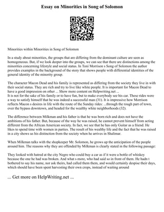Essay on Minorities in Song of Solomon
Minorities within Minorities in Song of Solomon
In a study about minorities, the groups that are differing from the dominant culture are seen as
homogeneous. But, if we look deeper into the groups, we can see that there are distinctions among the
minorities concerning lifestyle and social status. In Toni Morrison s Song of Solomon the author
provides examples in the background of the story that shows people with differential identities of the
general identity of the minority group.
The character Macon Dead and his family is represented as differing from the society they live in with
their social status. They are rich and try to live like white people. It is important for Macon Dead to
have a good impression on other ... Show more content on Helpwriting.net ...
It is not for the sake of his family or to have fun, but to make everybody see his car. These rides were
a way to satisfy himself that he was indeed a successful man (31). It is impressive how Morrison
reflects Macon s desires in life with the route of the Sunday rides: ...through the rough part of town,
over the bypass downtown, and headed for the wealthy white neighborhoods (32).
The difference between Milkman and his father is that he was born rich and does not have the
ambitions of his father. But, because of the way he was raised, he cannot prevent himself from acting
different from the African American society. In fact, we see that he has only Guitar as a friend. He
likes to spend time with women in parties. The result of his wealthy life and the fact that he was raised
in a city shows us his distinction from the society when he arrives in Shalimar.
When Milkman talks with the shopkeeper Mr. Solomon, he grows up the anticipation of the people
around him. The reasons why they are offended by Milkman is clearly stated in the following passage:
They looked with hatred at the city Negro who could buy a car as if it were a bottle of whiskey
because the one he had was broken. And what s more, who had said so in front of them. He hadn t
bothered to say his name, nor ask theirs, had called them them, and would certainly despise their days,
which should have been spent harvesting their own crops, instead of waiting around
... Get more on HelpWriting.net ...
 
