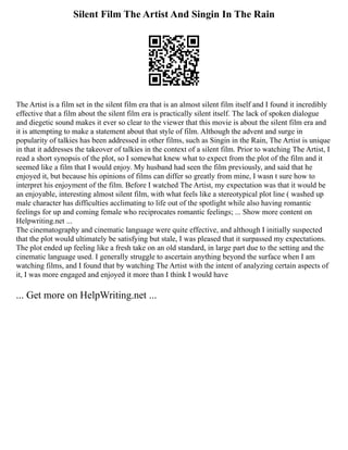 Silent Film The Artist And Singin In The Rain
The Artist is a film set in the silent film era that is an almost silent film itself and I found it incredibly
effective that a film about the silent film era is practically silent itself. The lack of spoken dialogue
and diegetic sound makes it ever so clear to the viewer that this movie is about the silent film era and
it is attempting to make a statement about that style of film. Although the advent and surge in
popularity of talkies has been addressed in other films, such as Singin in the Rain, The Artist is unique
in that it addresses the takeover of talkies in the context of a silent film. Prior to watching The Artist, I
read a short synopsis of the plot, so I somewhat knew what to expect from the plot of the film and it
seemed like a film that I would enjoy. My husband had seen the film previously, and said that he
enjoyed it, but because his opinions of films can differ so greatly from mine, I wasn t sure how to
interpret his enjoyment of the film. Before I watched The Artist, my expectation was that it would be
an enjoyable, interesting almost silent film, with what feels like a stereotypical plot line ( washed up
male character has difficulties acclimating to life out of the spotlight while also having romantic
feelings for up and coming female who reciprocates romantic feelings; ... Show more content on
Helpwriting.net ...
The cinematography and cinematic language were quite effective, and although I initially suspected
that the plot would ultimately be satisfying but stale, I was pleased that it surpassed my expectations.
The plot ended up feeling like a fresh take on an old standard, in large part due to the setting and the
cinematic language used. I generally struggle to ascertain anything beyond the surface when I am
watching films, and I found that by watching The Artist with the intent of analyzing certain aspects of
it, I was more engaged and enjoyed it more than I think I would have
... Get more on HelpWriting.net ...
 